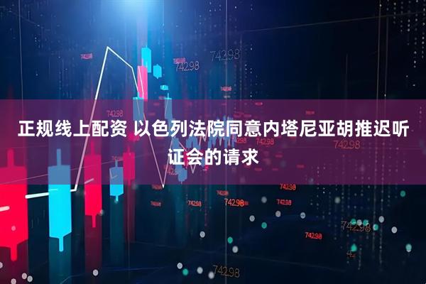 正规线上配资 以色列法院同意内塔尼亚胡推迟听证会的请求