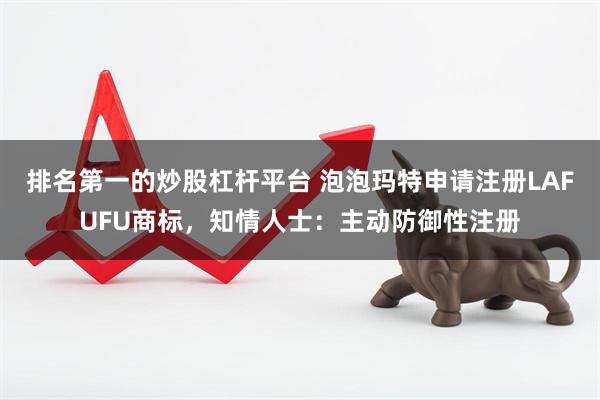 排名第一的炒股杠杆平台 泡泡玛特申请注册LAFUFU商标，知情人士：主动防御性注册