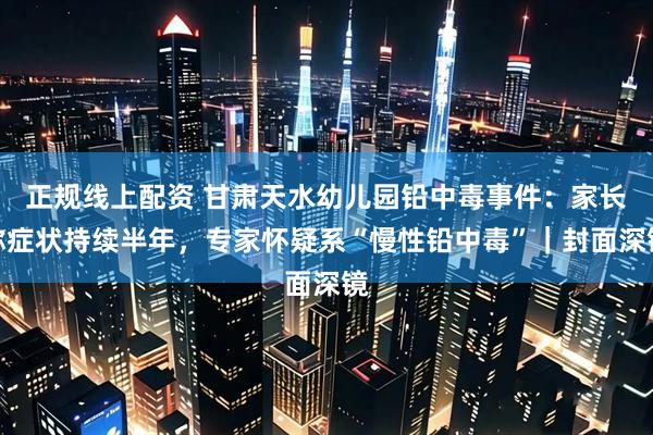 正规线上配资 甘肃天水幼儿园铅中毒事件：家长称症状持续半年，专家怀疑系“慢性铅中毒”｜封面深镜