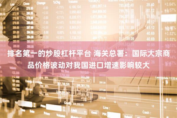 排名第一的炒股杠杆平台 海关总署:国际大宗商品价格波动对我国进口增速影响较大