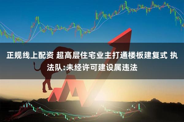 正规线上配资 超高层住宅业主打通楼板建复式 执法队:未经许可建设属违法
