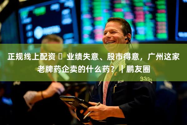 正规线上配资 ​业绩失意、股市得意，广州这家老牌药企卖的什么药？｜鹏友圈