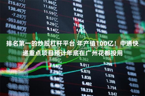 排名第一的炒股杠杆平台 年产值100亿！中通快递重点项目预计年底在广州花都投用