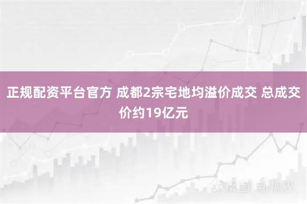 正规配资平台官方 成都2宗宅地均溢价成交 总成交价约19亿元