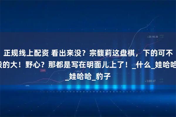 正规线上配资 看出来没？宗馥莉这盘棋，下的可不是一般的大！野心？那都是写在明面儿上了！_什么_娃哈哈_豹子