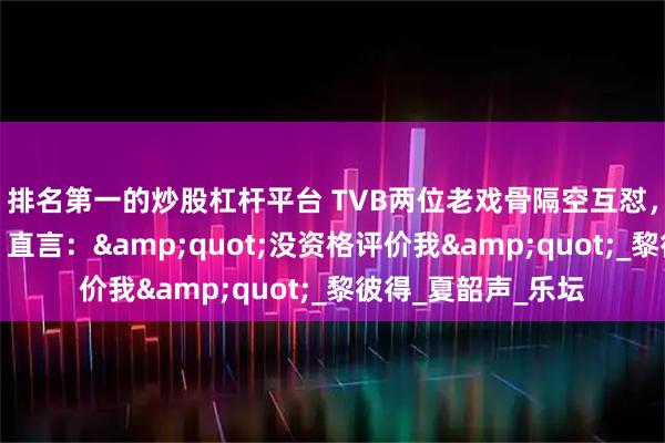 排名第一的炒股杠杆平台 TVB两位老戏骨隔空互怼，都曾是行业翘楚，直言：&quot;没资格评价我&quot;_黎彼得_夏韶声_乐坛