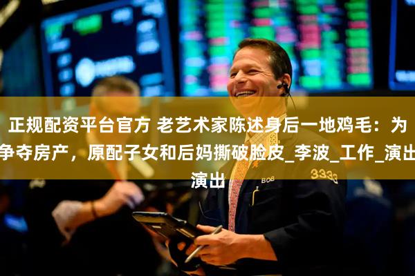 正规配资平台官方 老艺术家陈述身后一地鸡毛：为争夺房产，原配子女和后妈撕破脸皮_李波_工作_演出