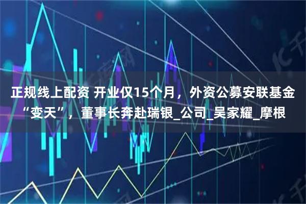 正规线上配资 开业仅15个月，外资公募安联基金“变天”，董事长奔赴瑞银_公司_吴家耀_摩根