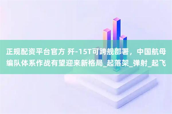 正规配资平台官方 歼-15T可跨舰部署，中国航母编队体系作战有望迎来新格局_起落架_弹射_起飞