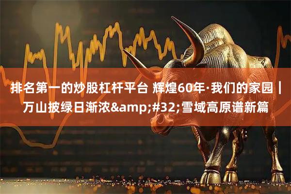 排名第一的炒股杠杆平台 辉煌60年·我们的家园︱万山披绿日渐浓&#32;雪域高原谱新篇