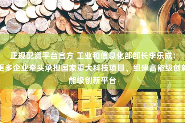 正规配资平台官方 工业和信息化部部长李乐成：支持更多企业牵头承担国家重大科技项目、组建高能级创新平台