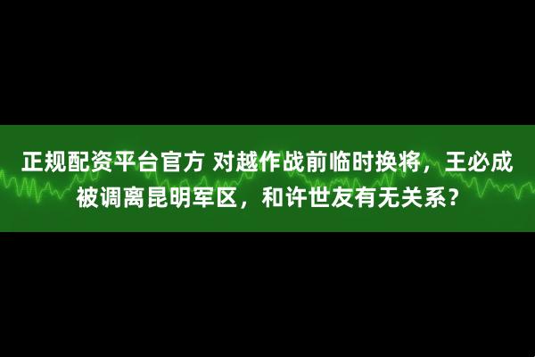 正规配资平台官方 对越作战前临时换将，王必成被调离昆明军区，和许世友有无关系？