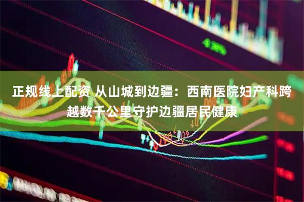 正规线上配资 从山城到边疆：西南医院妇产科跨越数千公里守护边疆居民健康
