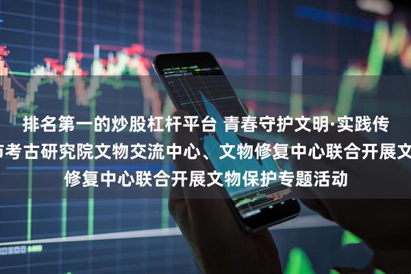 排名第一的炒股杠杆平台 青春守护文明·实践传承历史——洛阳市考古研究院文物交流中心、文物修复中心联合开展文物保护专题活动