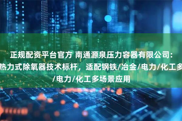正规配资平台官方 南通源泉压力容器有限公司：新型大气热力式除氧器技术标杆，适配钢铁/冶金/电力/化工多场景应用