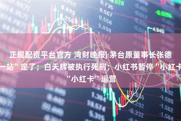 正规配资平台官方 湾财晚报| 茅台原董事长张德芹“下一站”定了;白天辉被执行死刑;小红书暂停“小红卡”运营